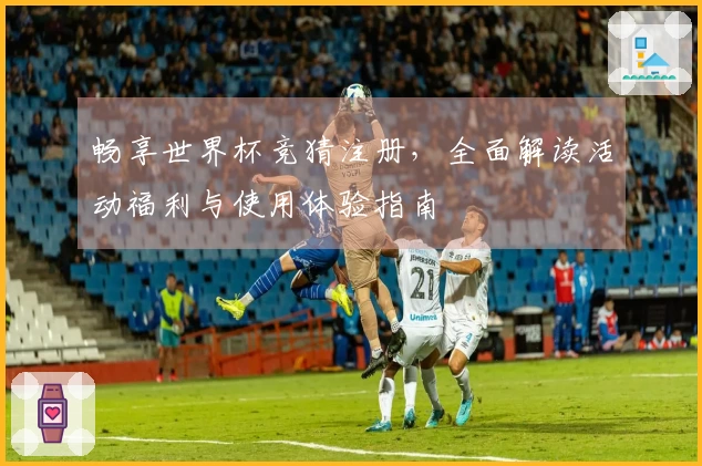 畅享世界杯竞猜注册，全面解读活动福利与使用体验指南