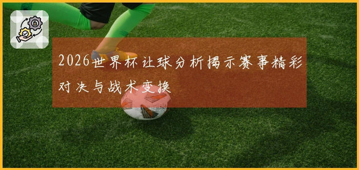 2026世界杯让球分析揭示赛事精彩对决与战术变换