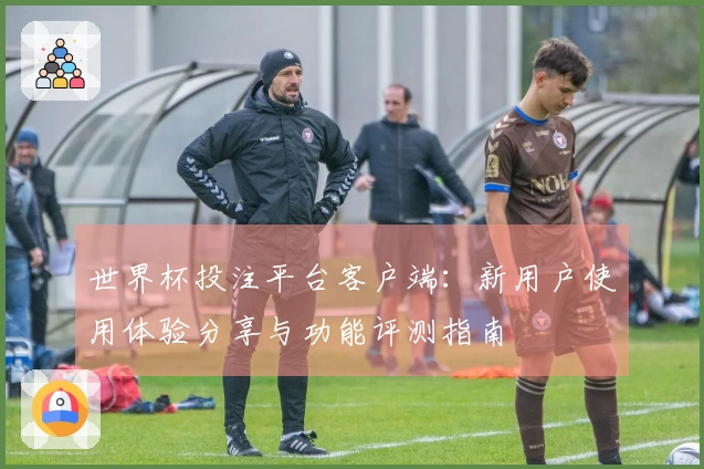 世界杯投注平台客户端：新用户使用体验分享与功能评测指南